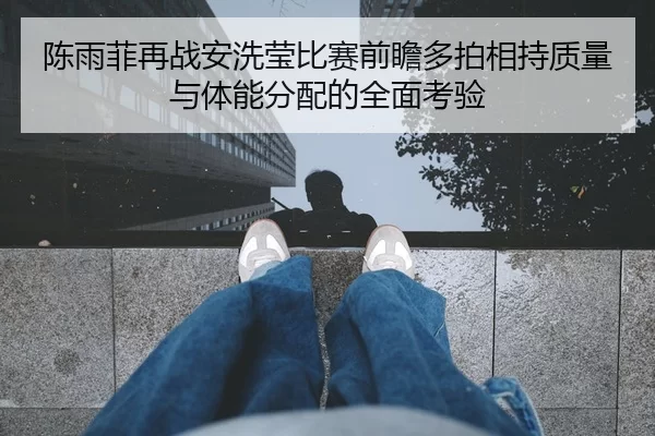 陈雨菲再战安洗莹比赛前瞻多拍相持质量与体能分配的全面考验
