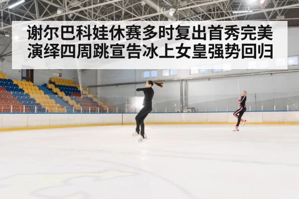 谢尔巴科娃休赛多时复出首秀完美演绎四周跳宣告冰上女皇强势回归