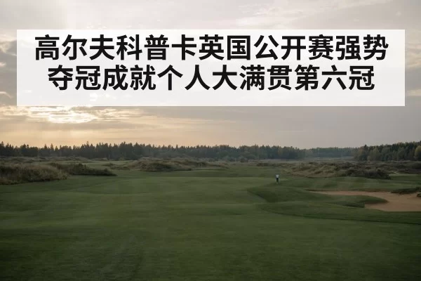 高尔夫科普卡英国公开赛强势夺冠成就个人大满贯第六冠